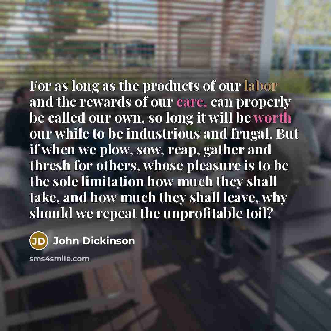 “For as long as the products of our labor and the rewards of our care, can properly be called our own, so long it will be worth our while to be industrious and frugal. But if when we plow, sow, reap, gather and thresh for others, whose pleasure is to be the sole limitation how much they shall take…” quote by John Dickinson