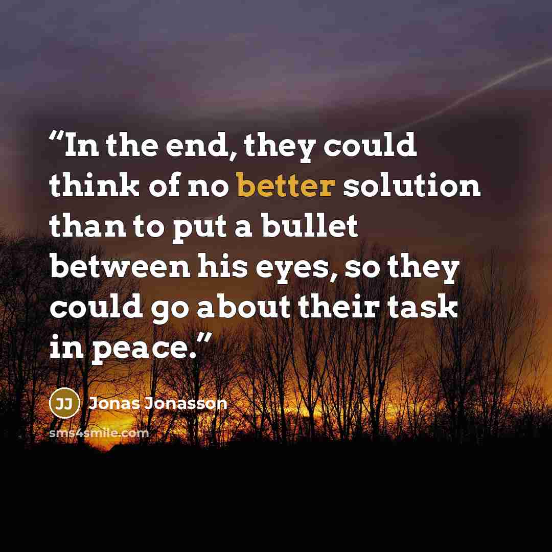 “In the end, they could think of no better solution than to put a bullet between his eyes, so they could go about their task in peace.” quote by Jonas Jonasson