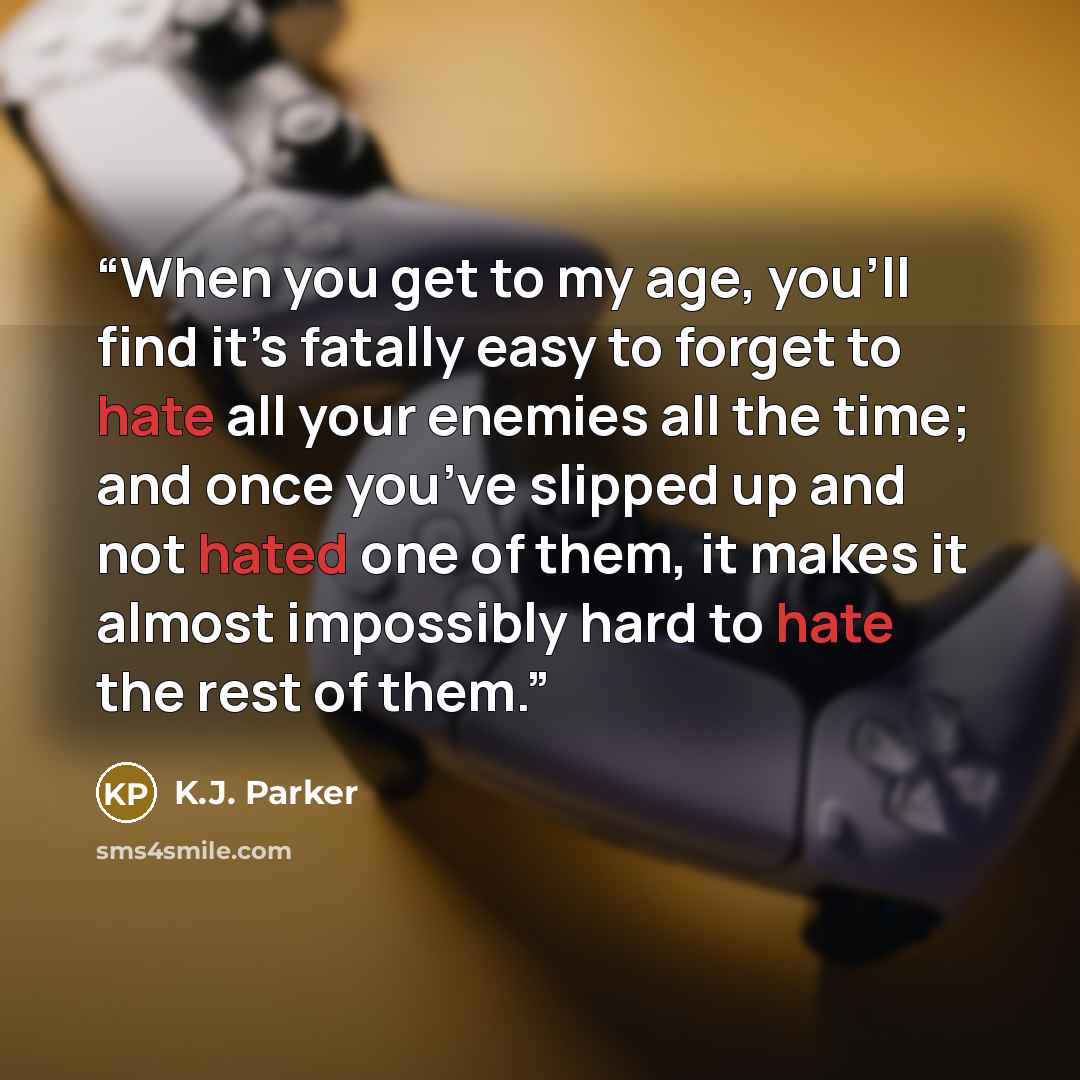 “When you get to my age, you’ll find it’s fatally easy to forget to hate all your enemies all the time; and once you’ve slipped up and not hated one of them, it makes it almost impossibly hard to hate the rest of them.” quote by K.J. Parker