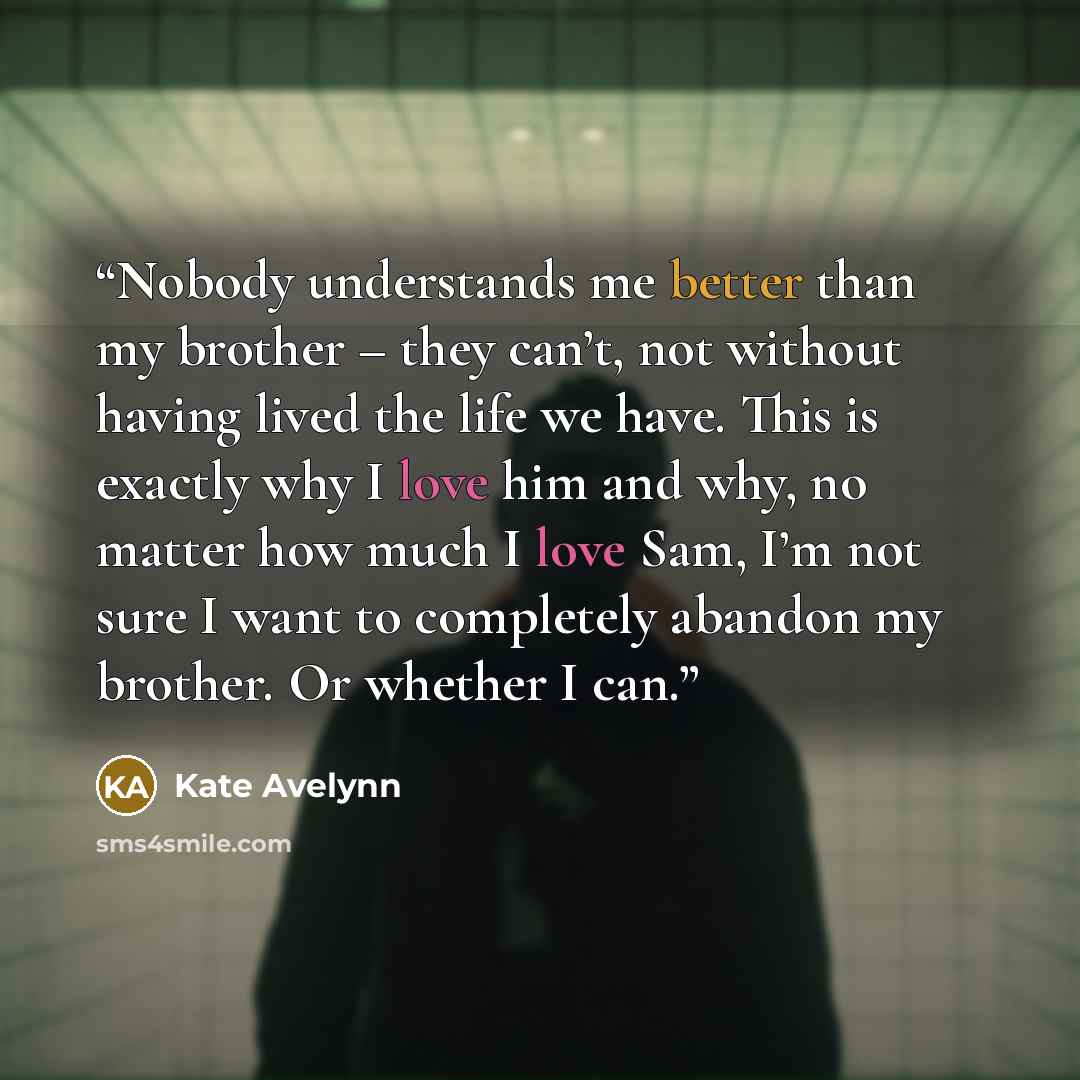 “Nobody understands me better than my brother – they can’t, not without having lived the life we have. This is exactly why I love him and why, no matter how much I love Sam, I’m not sure I want to completely abandon my brother. Or whether I can.” quote by Kate Avelynn