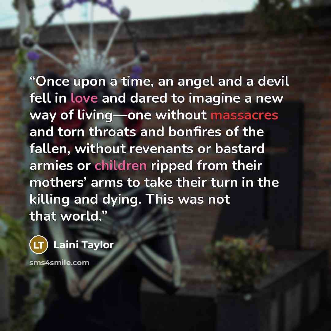 “Once upon a time, an angel and a devil fell in love and dared to imagine a new way of living—one without massacres and torn throats and bonfires of the fallen, without revenants or bastard armies or children ripped from their mothers’ arms to take their turn in the killing and dying. This was not…” quote by Laini Taylor