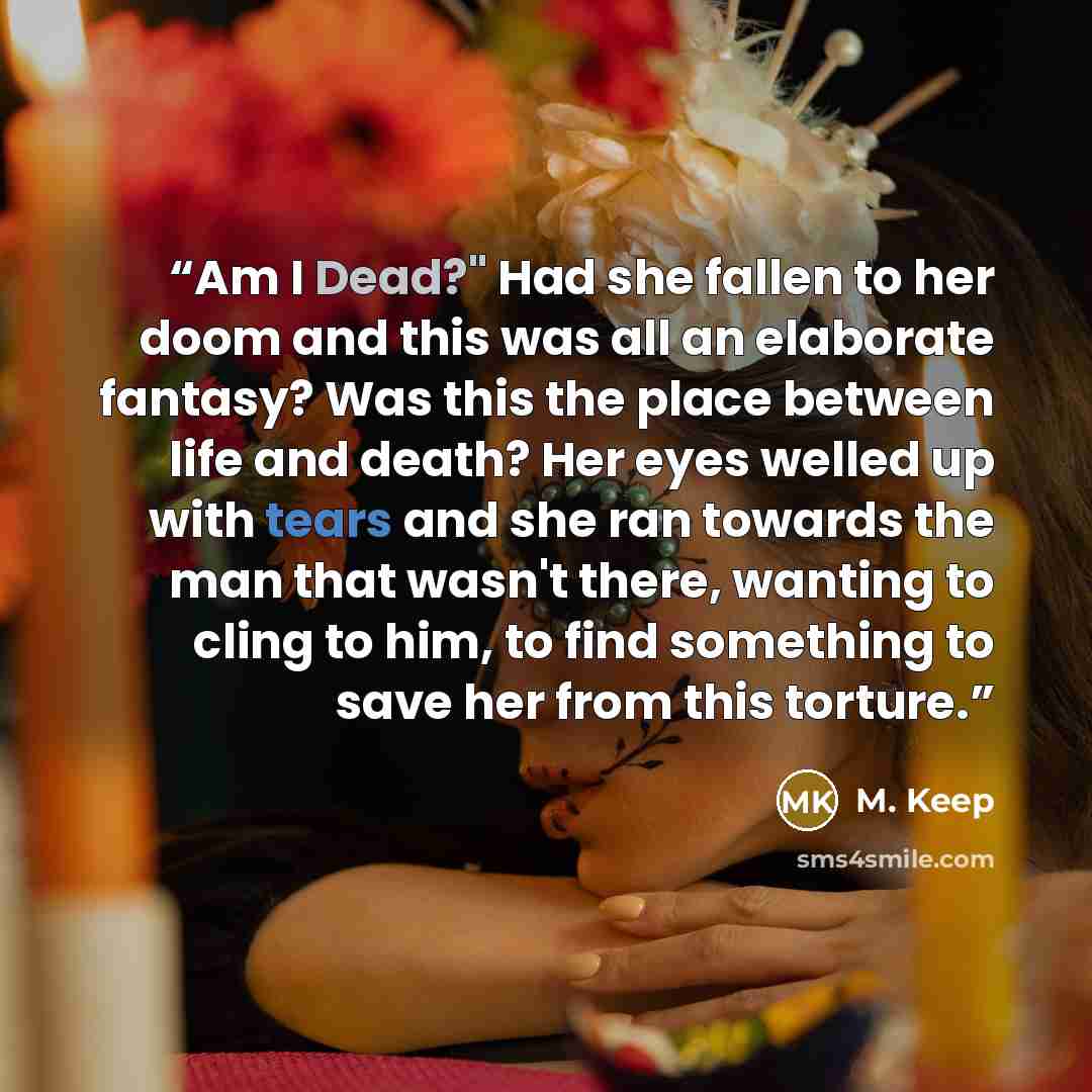 “Am I Dead?" Had she fallen to her doom and this was all an elaborate fantasy? Was this the place between life and death? Her eyes welled up with tears and she ran towards the man that wasn't there, wanting to cling to him, to find something to save her from this torture.” quote by M. Keep