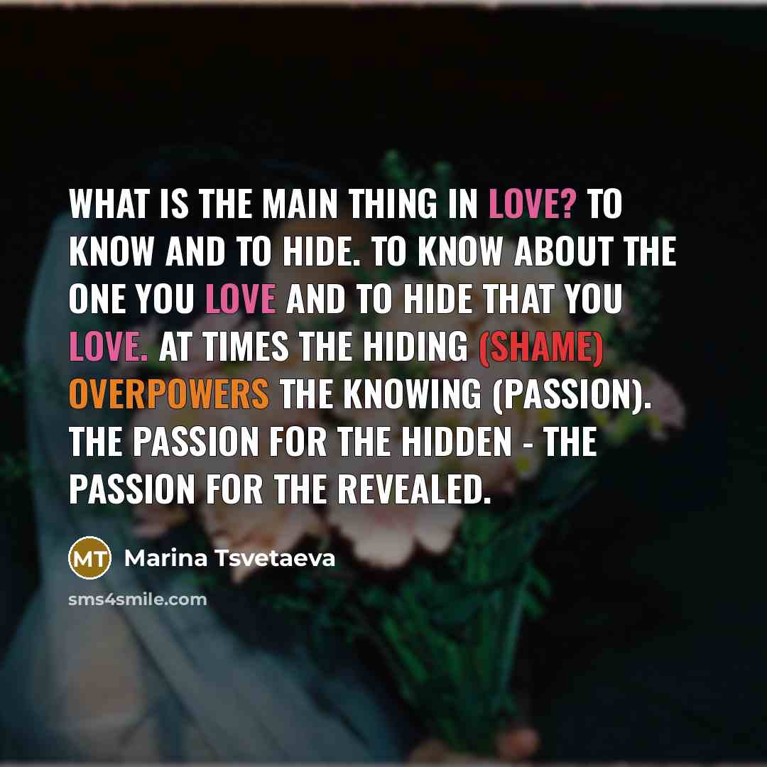 “What is the main thing in love? to know and to hide. To know about the one you love and to hide that you love. At times the hiding (shame) overpowers the knowing (passion). The passion for the hidden - the passion for the revealed.” quote by Marina Tsvetaeva