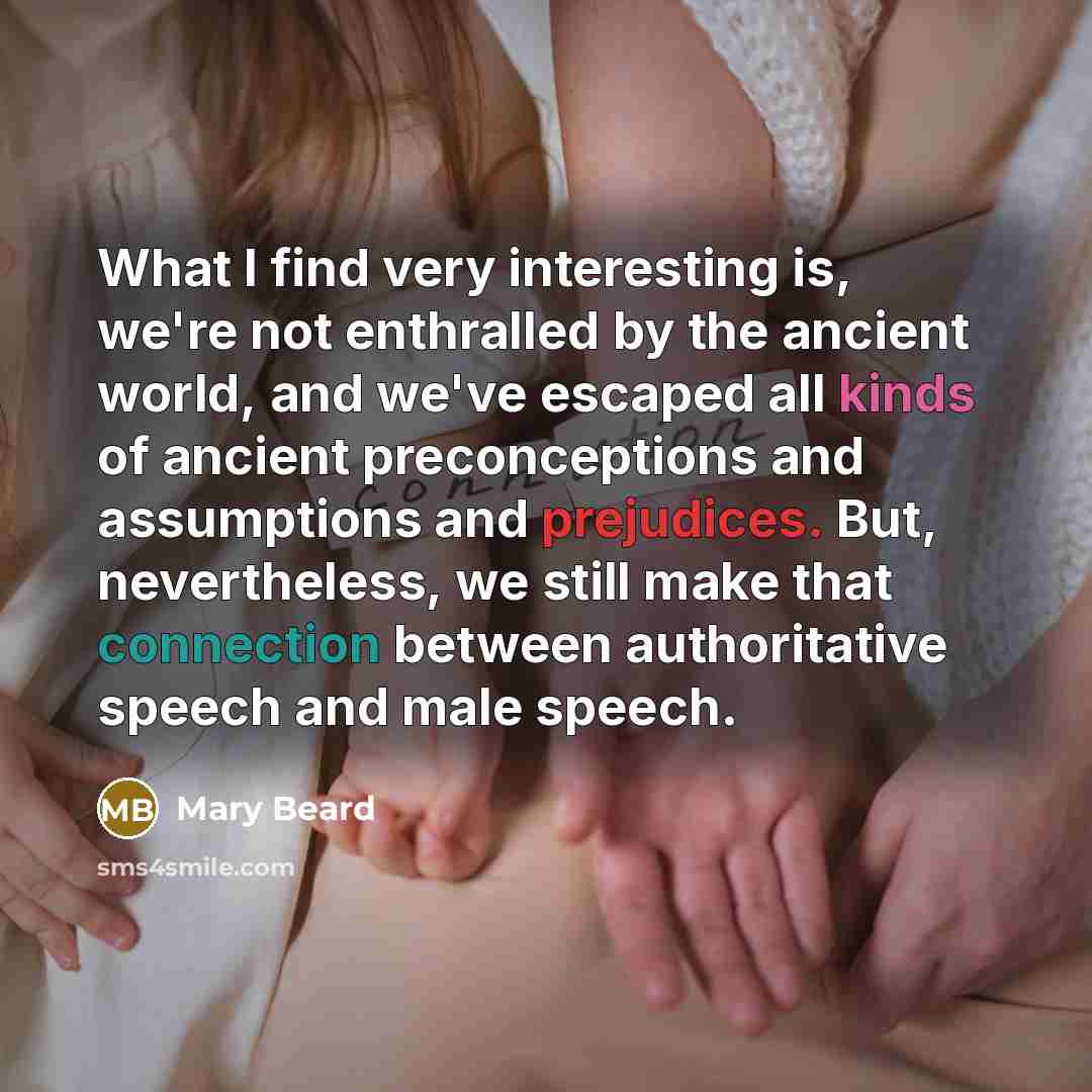 “What I find very interesting is, we're not enthralled by the ancient world, and we've escaped all kinds of ancient preconceptions and assumptions and prejudices. But, nevertheless, we still make that connection between authoritative speech and male speech.” quote by Mary Beard