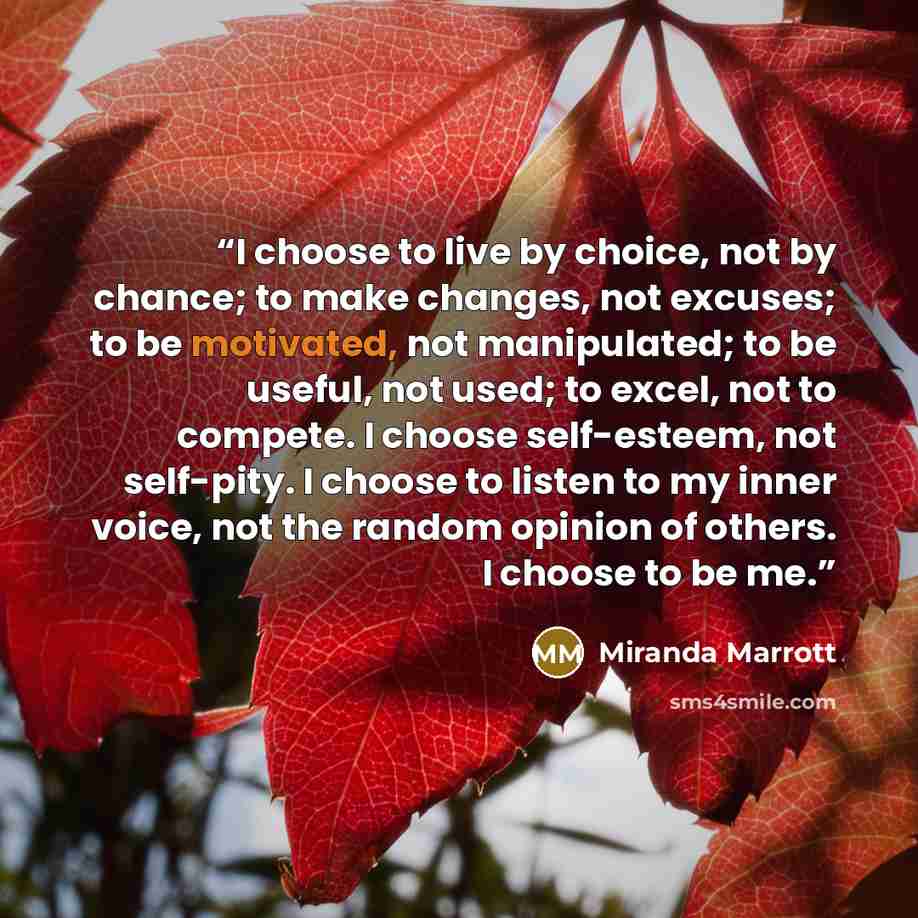 “I choose to live by choice, not by chance; to make changes, not excuses; to be motivated, not manipulated; to be useful, not used; to excel, not to compete. I choose self-esteem, not self-pity. I choose to listen to my inner voice, not the random opinion of others. I choose to be me.” quote by Miranda Marrott
