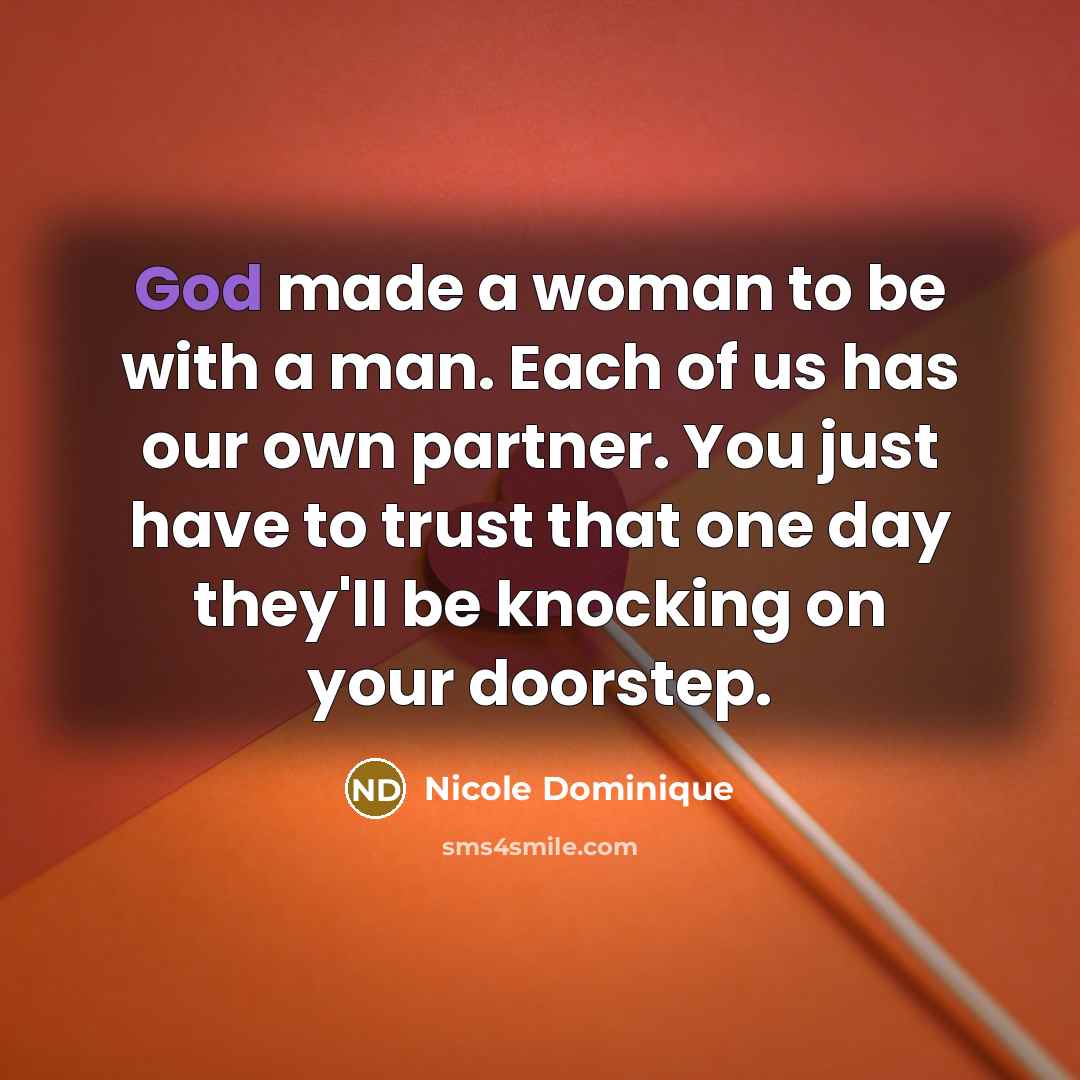 “God made a woman to be with a man. Each of us has our own partner. You just have to trust that one day they'll be knocking on your doorstep.” quote by Nicole Dominique