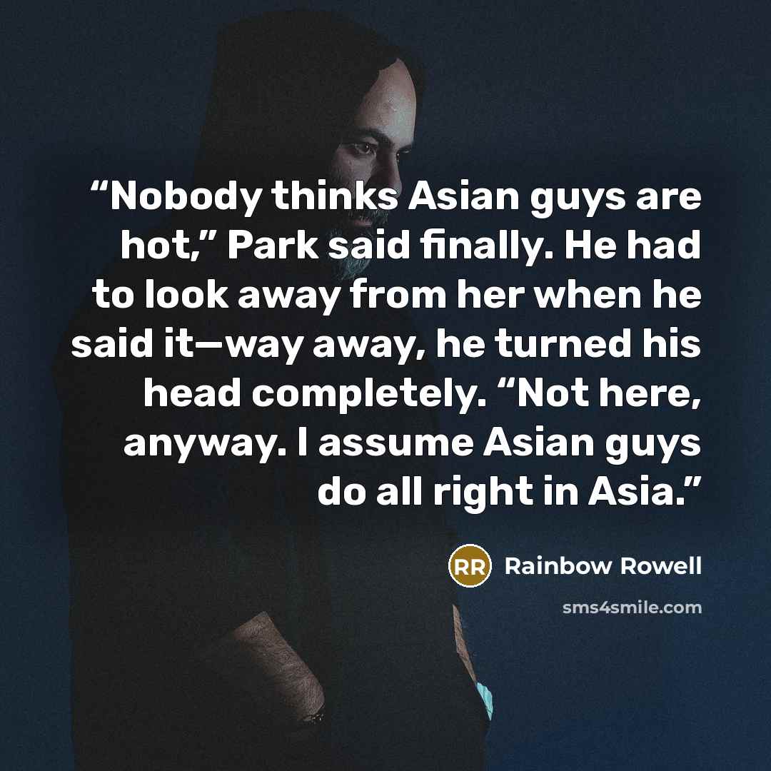 “Nobody thinks Asian guys are hot,” Park said finally. He had to look away from her when he said it—way away, he turned his head completely. “Not here, anyway. I assume Asian guys do all right in Asia.” quote by Rainbow Rowell