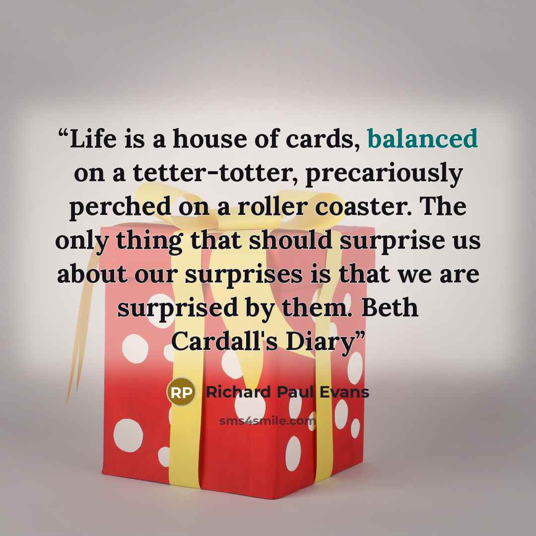 “Life is a house of cards, balanced on a tetter-totter, precariously perched on a roller coaster. The only thing that should surprise us about our surprises is that we are surprised by them. Beth Cardall's Diary” quote by Richard Paul Evans