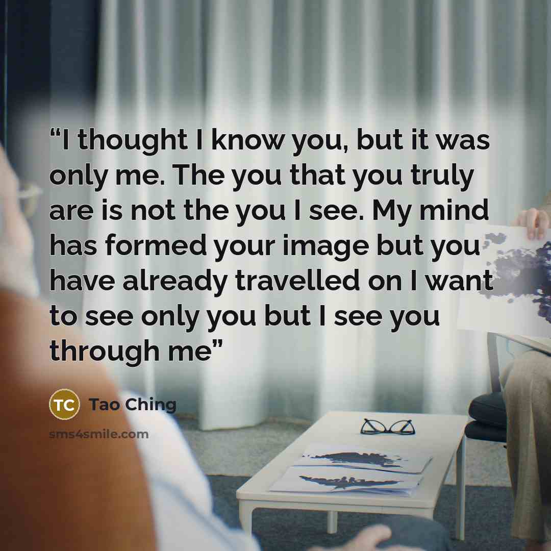 “I thought I know you, but it was only me. The you that you truly are is not the you I see. My mind has formed your image but you have already travelled on I want to see only you but I see you through me” quote by Tao Ching