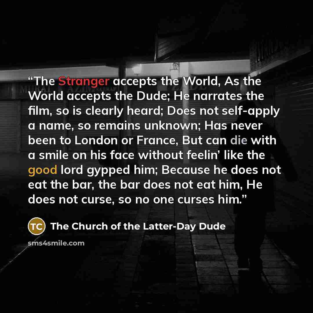 “The Stranger accepts the World, As the World accepts the Dude; He narrates the film, so is clearly heard; Does not self-apply a name, so remains unknown; Has never been to London or France, But can die with a smile on his face without feelin’ like the good lord gypped him; Because he does not eat…” quote by The Church of the Latter-Day Dude