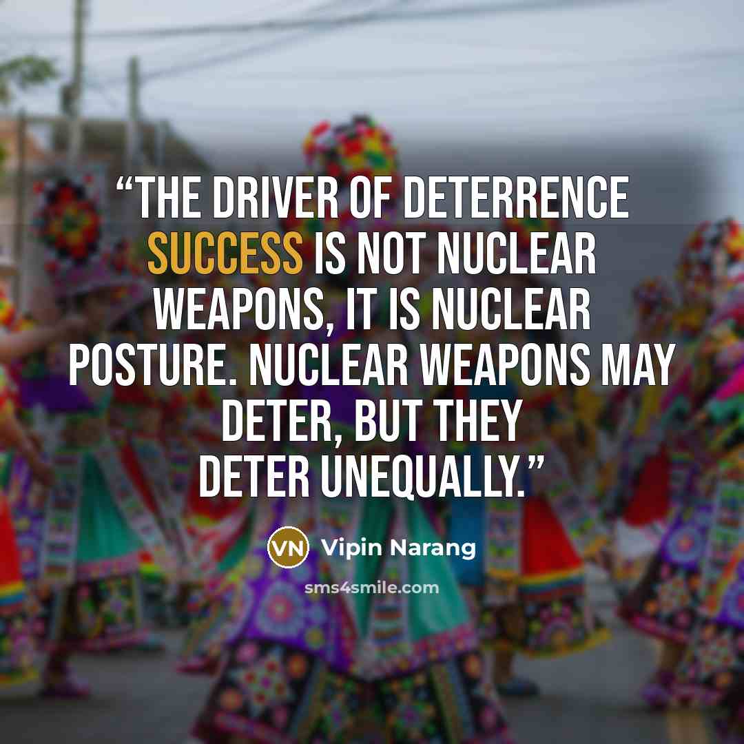 “The driver of deterrence success is not nuclear weapons, it is nuclear posture. Nuclear weapons may deter, but they deter unequally.” quote by Vipin Narang
