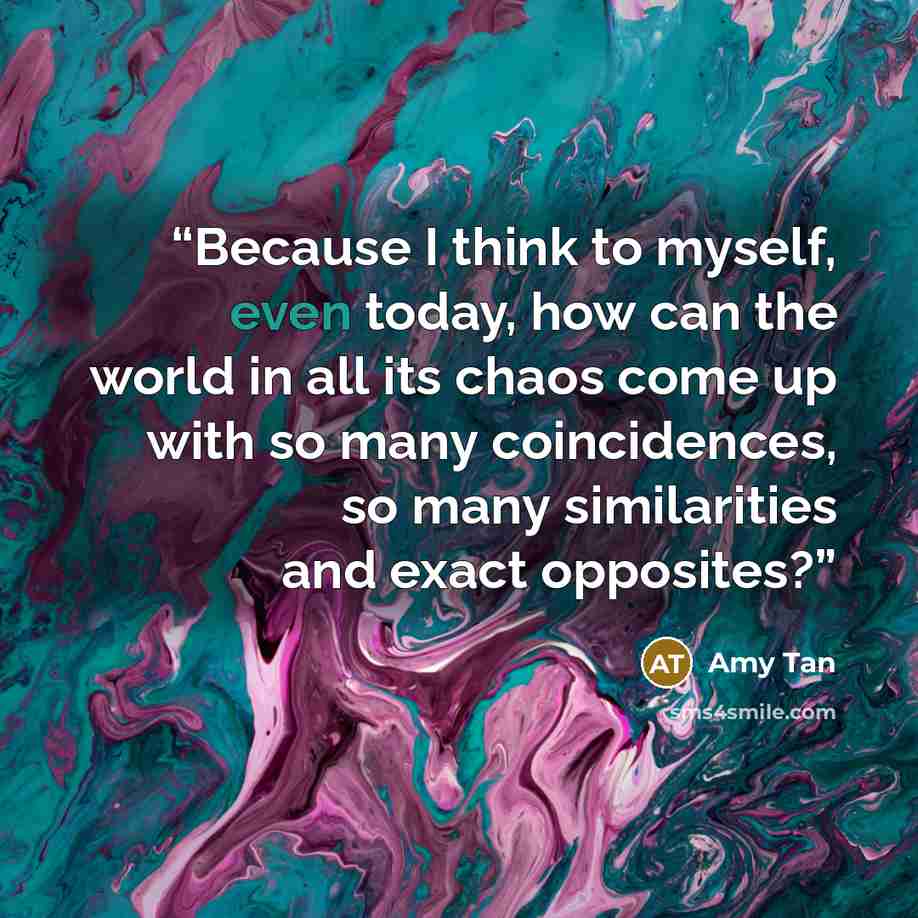 “Because I think to myself, even today, how can the world in all its chaos come up with so many coincidences, so many similarities and exact opposites?” quote by Amy Tan