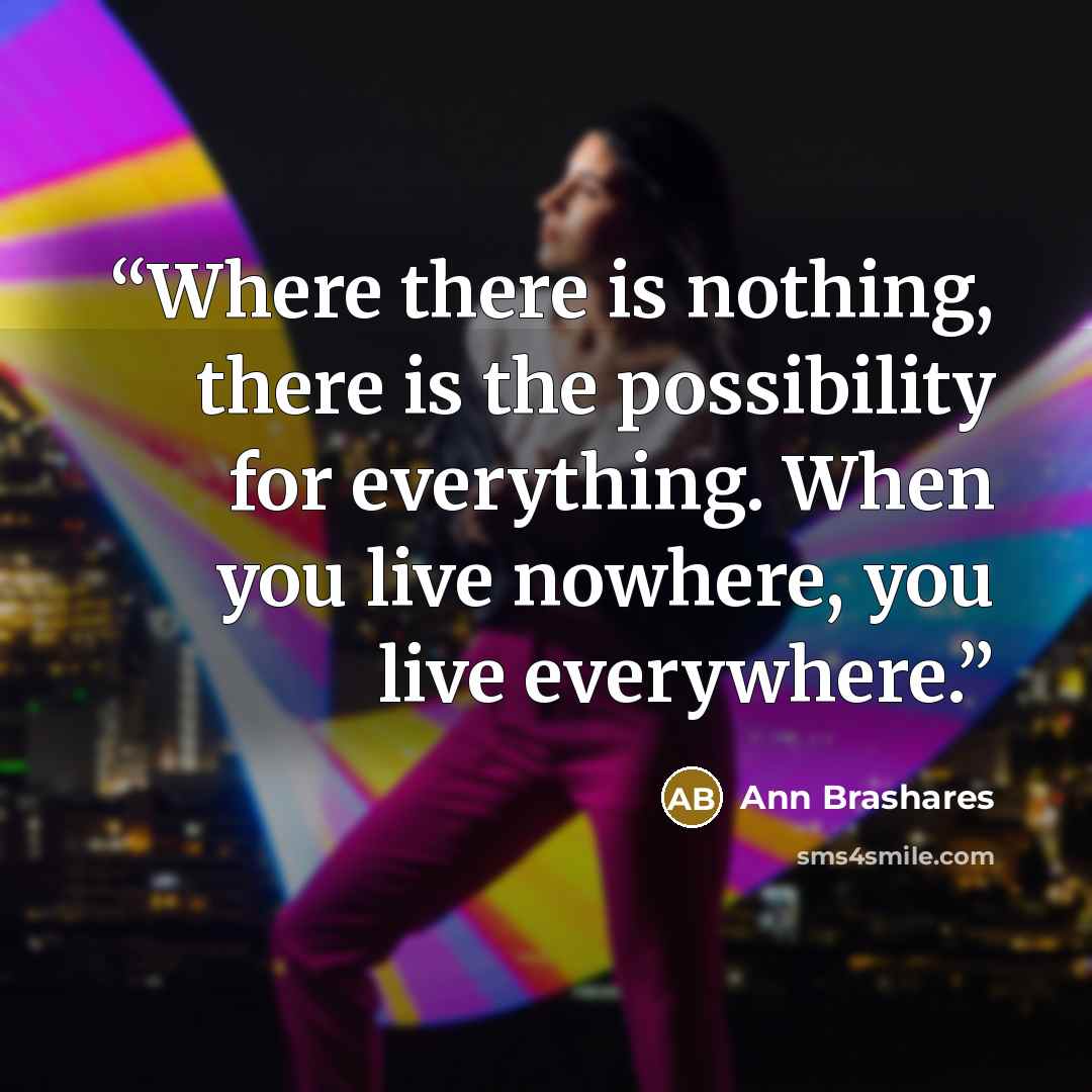 “Where there is nothing, there is the possibility for everything. When you live nowhere, you live everywhere.” quote by Ann Brashares