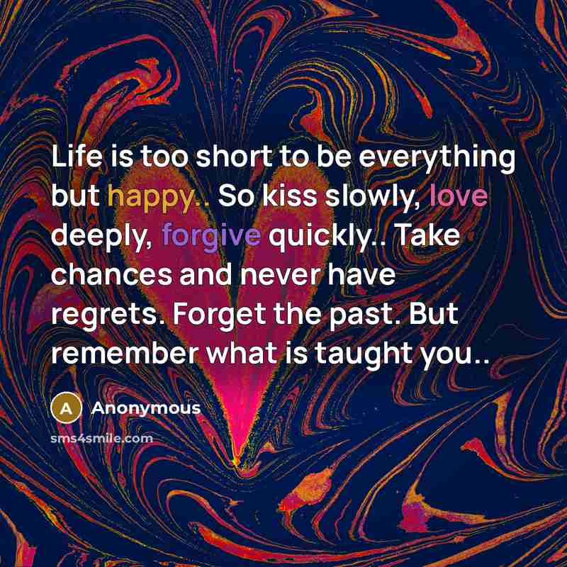 “Life is too short to be everything but happy.. So kiss slowly, love deeply, forgive quickly.. Take chances and never have regrets. Forget the past. But remember what is taught you..” quote by Anonymous