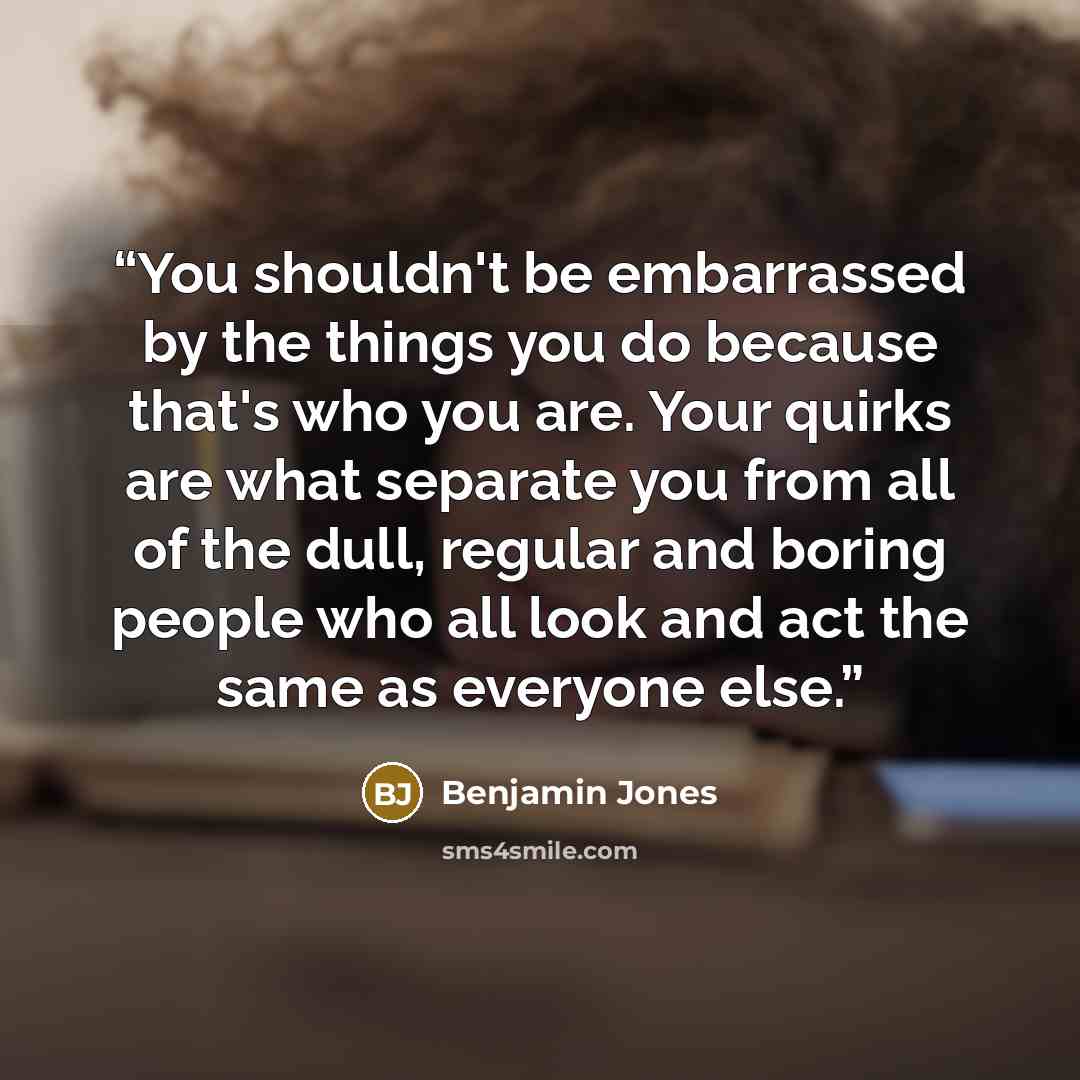 “You shouldn't be embarrassed by the things you do because that's who you are. Your quirks are what separate you from all of the dull, regular and boring people who all look and act the same as everyone else.” quote by Benjamin Jones