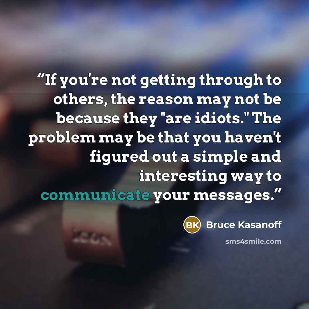 “If you're not getting through to others, the reason may not be because they "are idiots." The problem may be that you haven't figured out a simple and interesting way to communicate your messages.” quote by Bruce Kasanoff