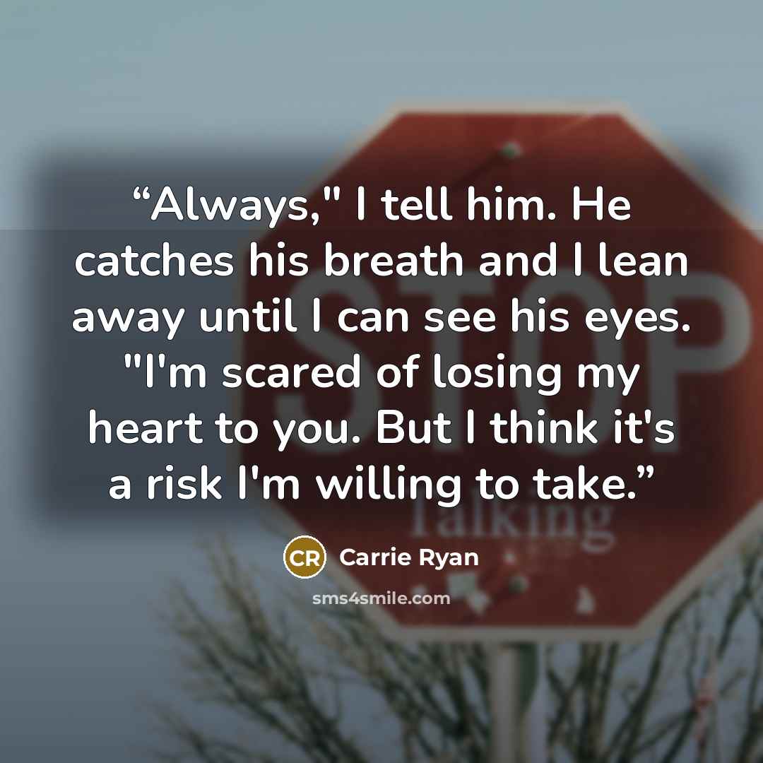 “Always," I tell him. He catches his breath and I lean away until I can see his eyes. "I'm scared of losing my heart to you. But I think it's a risk I'm willing to take.” quote by Carrie Ryan