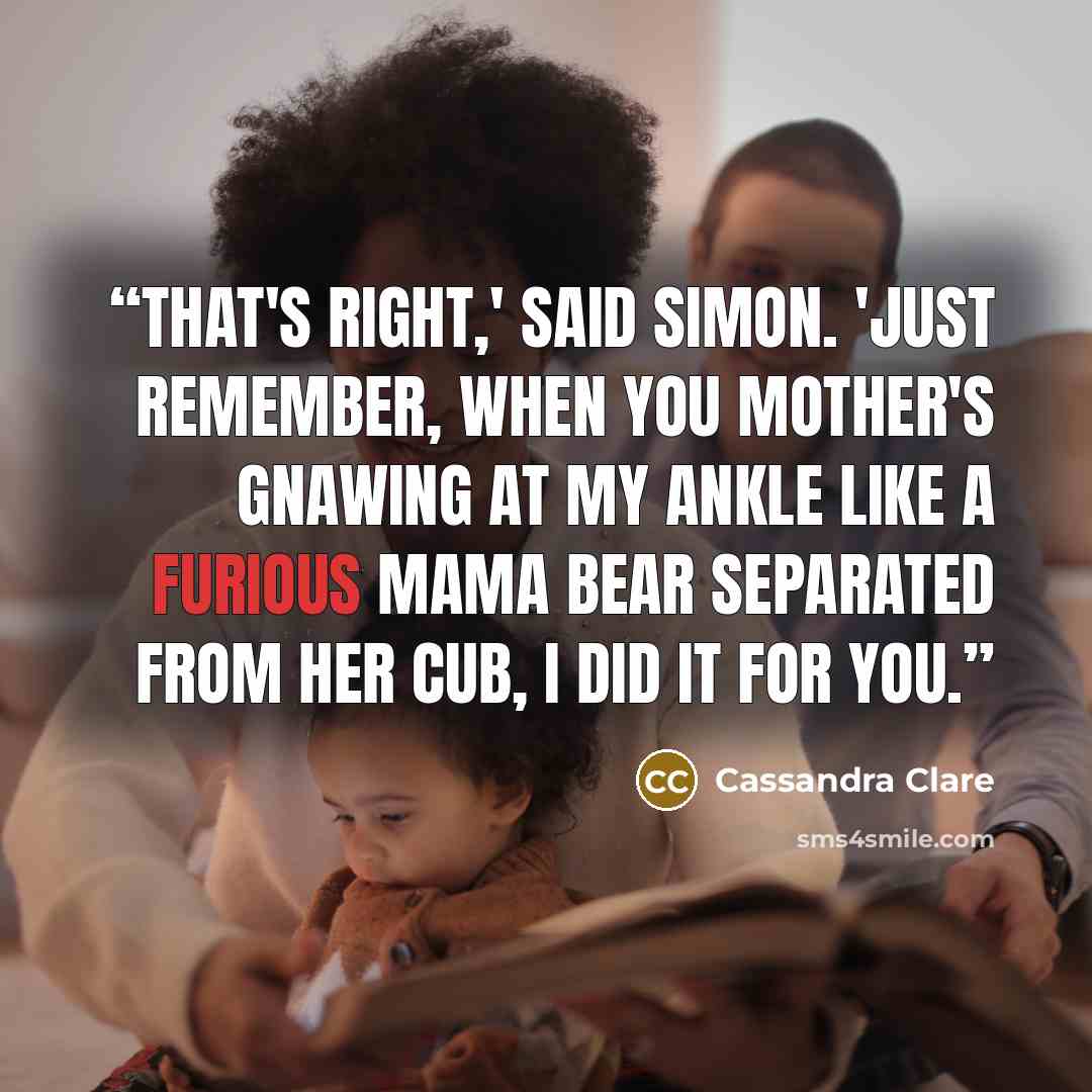 “That's right,' said Simon. 'Just remember, when you mother's gnawing at my ankle like a furious mama bear separated from her cub, I did it for you.” quote by Cassandra Clare