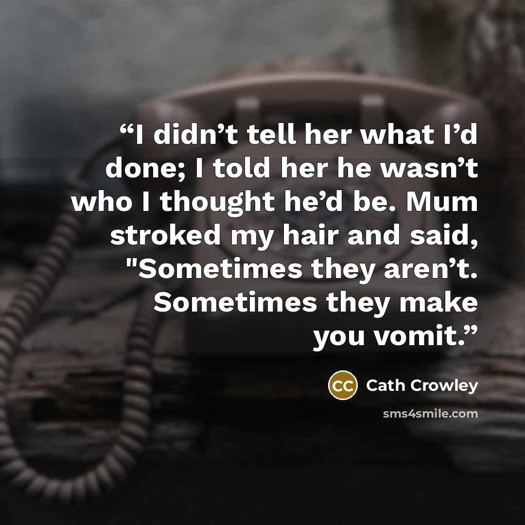 “I didn’t tell her what I’d done; I told her he wasn’t who I thought he’d be. Mum stroked my hair and said, "Sometimes they aren’t. Sometimes they make you vomit.” quote by Cath Crowley