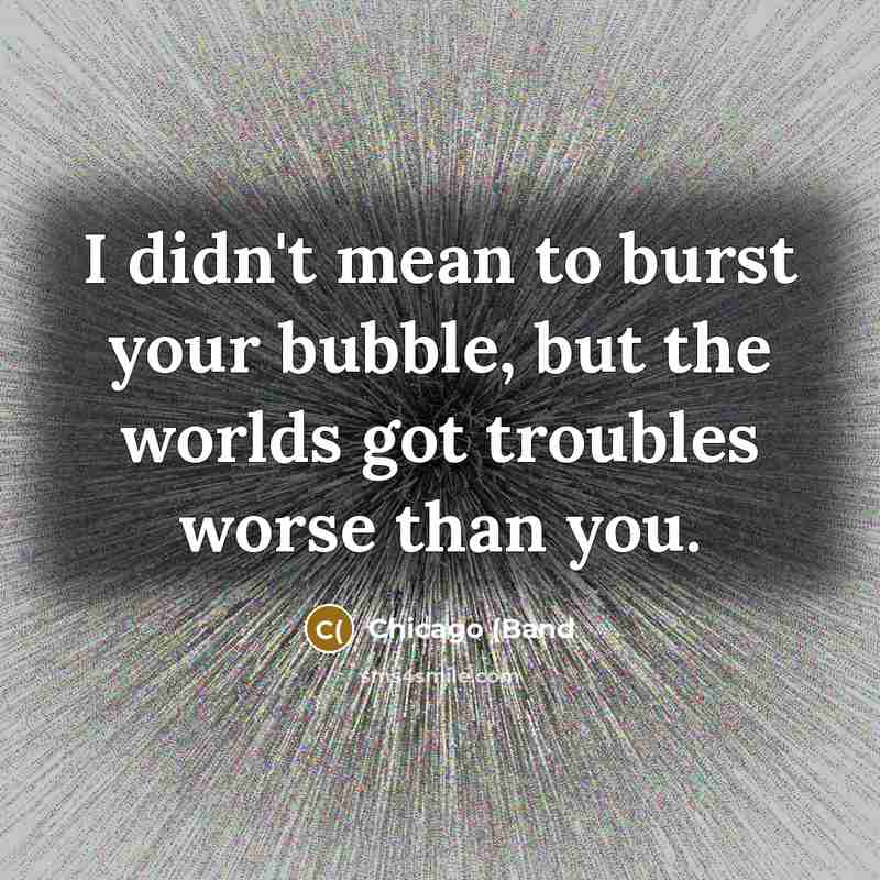 “I didn't mean to burst your bubble, but the worlds got troubles worse than you.” quote by Chicago (Band