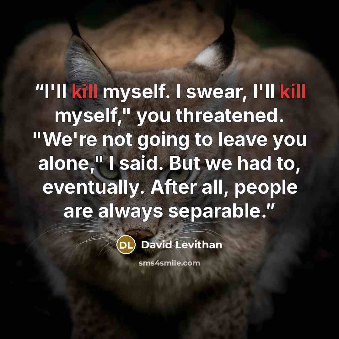 “I'll kill myself. I swear, I'll kill myself," you threatened. "We're not going to leave you alone," I said. But we had to, eventually. After all, people are always separable.” quote by David Levithan