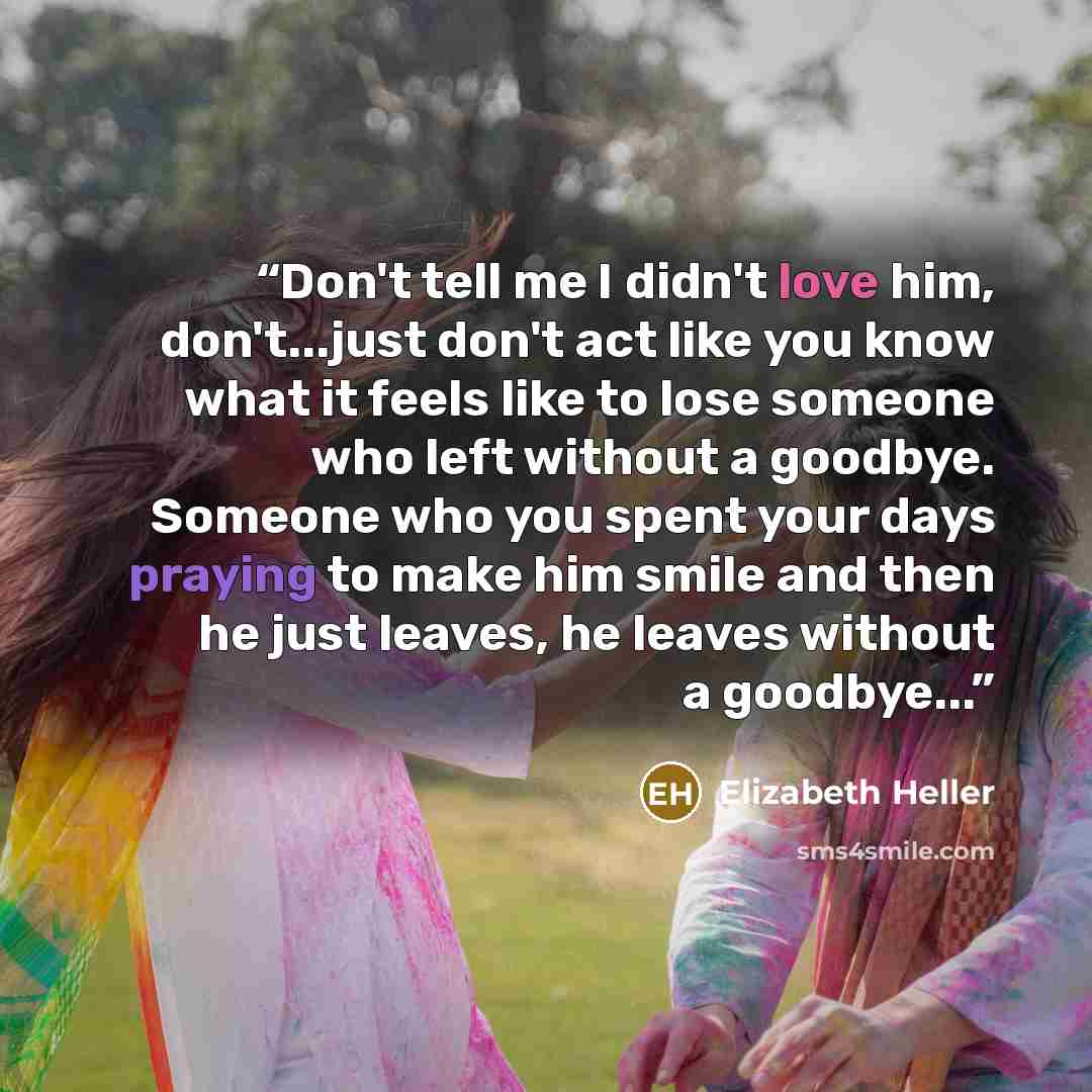 “Don't tell me I didn't love him, don't...just don't act like you know what it feels like to lose someone who left without a goodbye. Someone who you spent your days praying to make him smile and then he just leaves, he leaves without a goodbye...” quote by Elizabeth Heller