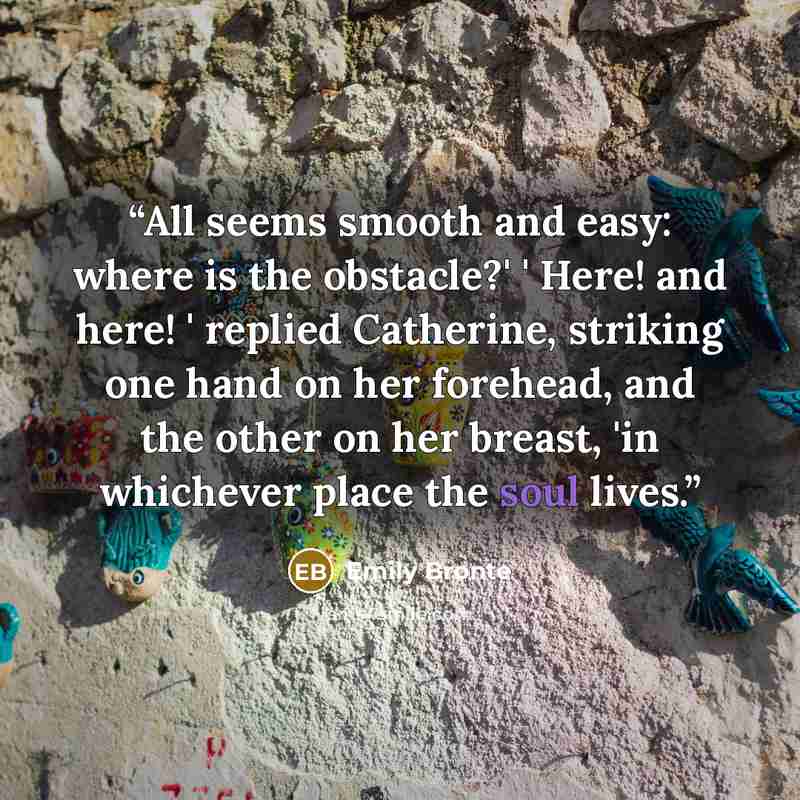 “All seems smooth and easy: where is the obstacle?' ' Here! and here! ' replied Catherine, striking one hand on her forehead, and the other on her breast, 'in whichever place the soul lives.” quote by Emily Brontë
