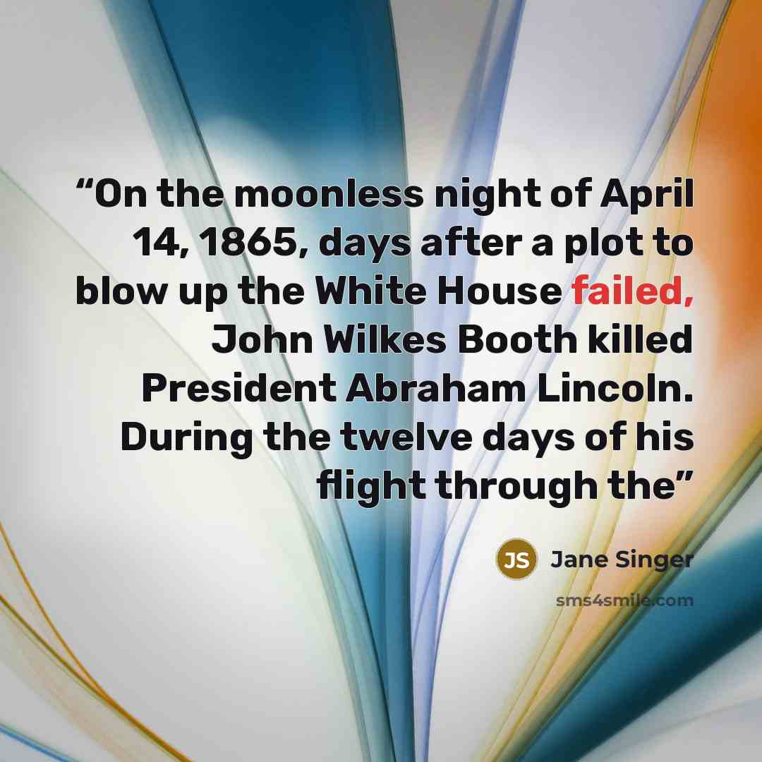 “On the moonless night of April 14, 1865, days after a plot to blow up the White House failed, John Wilkes Booth killed President Abraham Lincoln. During the twelve days of his flight through the” quote by Jane Singer