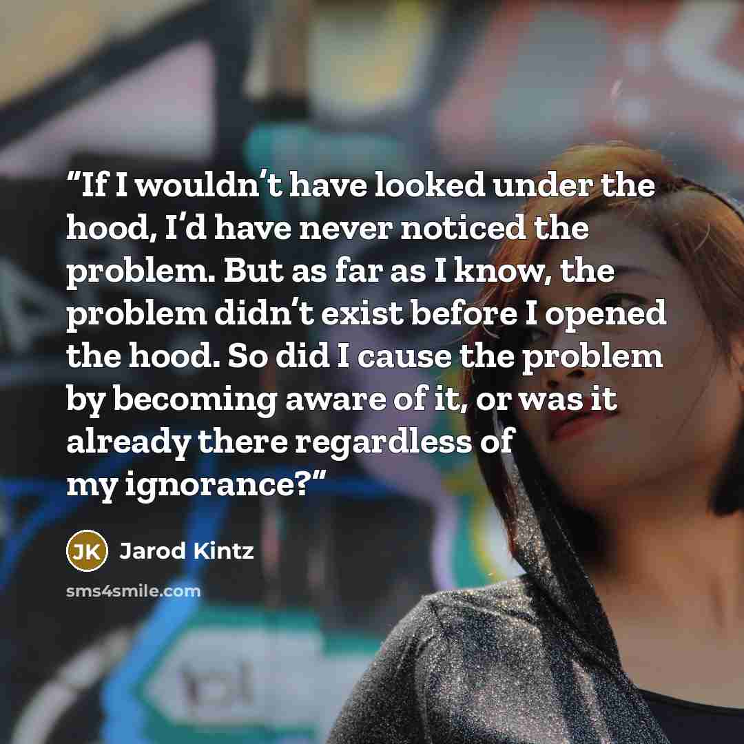 “If I wouldn’t have looked under the hood, I’d have never noticed the problem. But as far as I know, the problem didn’t exist before I opened the hood. So did I cause the problem by becoming aware of it, or was it already there regardless of my ignorance?” quote by Jarod Kintz