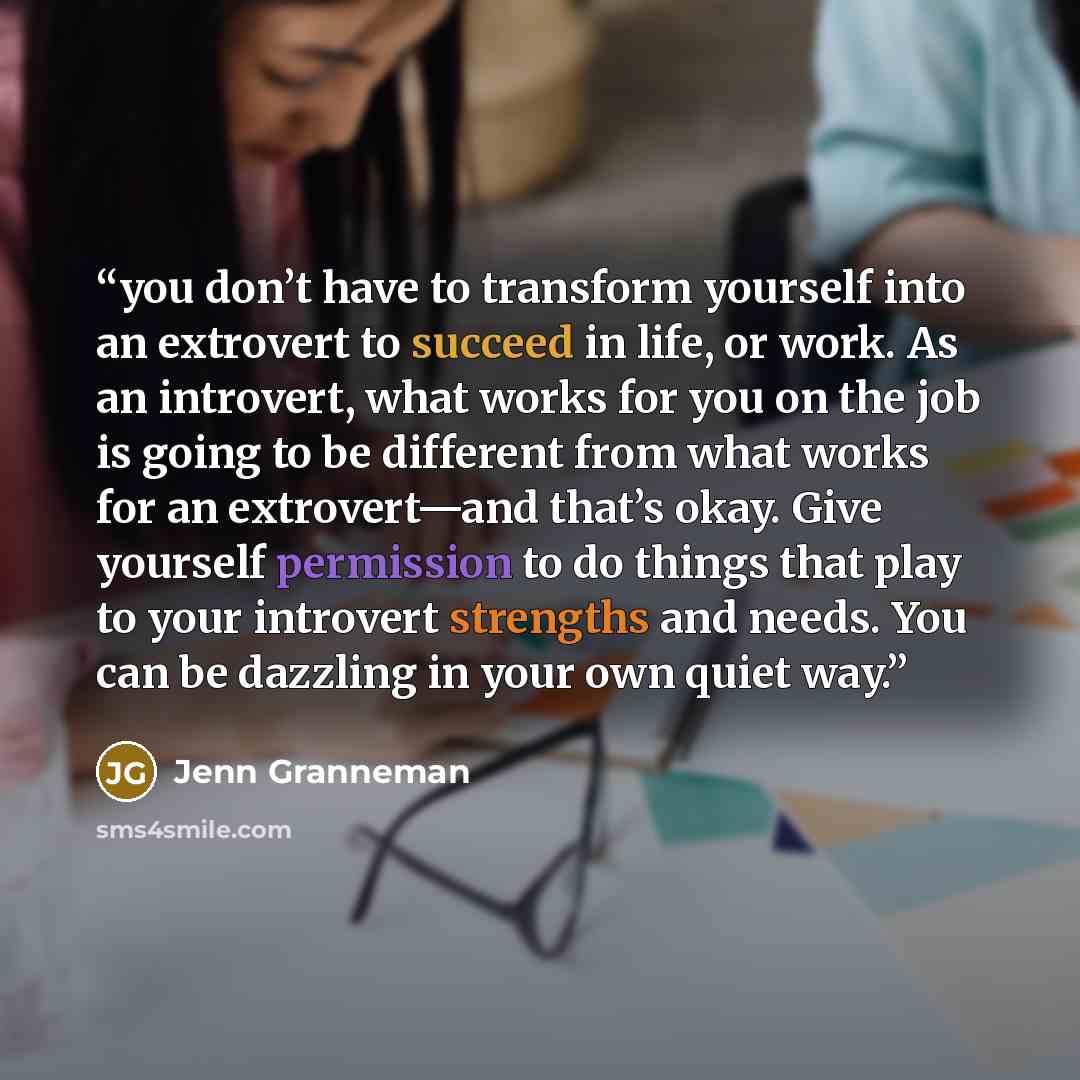 “you don’t have to transform yourself into an extrovert to succeed in life, or work. As an introvert, what works for you on the job is going to be different from what works for an extrovert—and that’s okay. Give yourself permission to do things that play to your introvert strengths and needs. You…” quote by Jenn Granneman