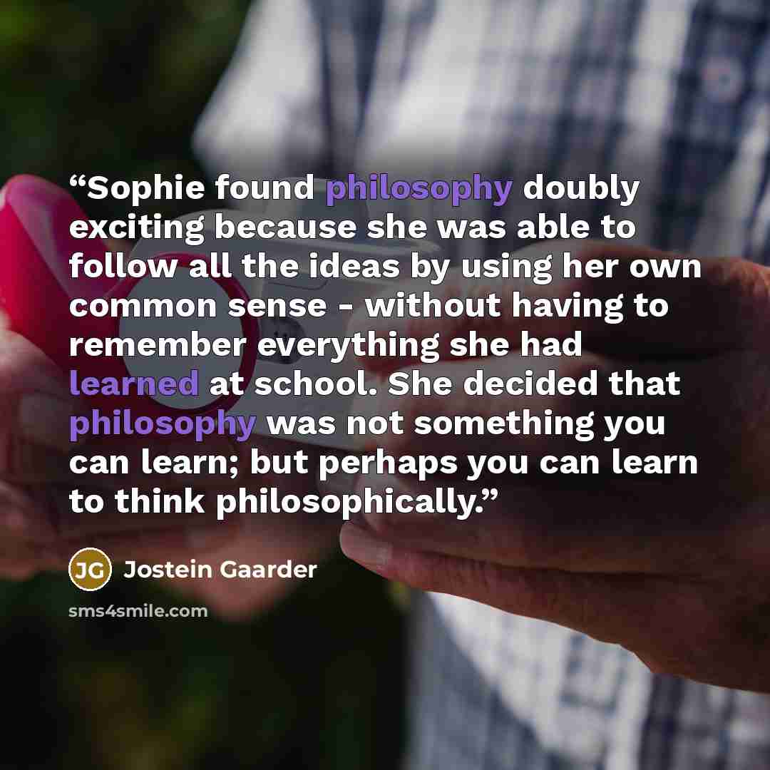 “Sophie found philosophy doubly exciting because she was able to follow all the ideas by using her own common sense - without having to remember everything she had learned at school. She decided that philosophy was not something you can learn; but perhaps you can learn to think philosophically.” quote by Jostein Gaarder
