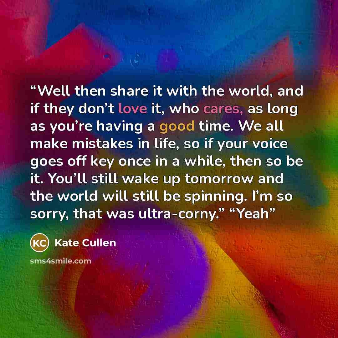 “Well then share it with the world, and if they don’t love it, who cares, as long as you’re having a good time. We all make mistakes in life, so if your voice goes off key once in a while, then so be it. You’ll still wake up tomorrow and the world will still be spinning. I’m so sorry, that was…” quote by Kate Cullen