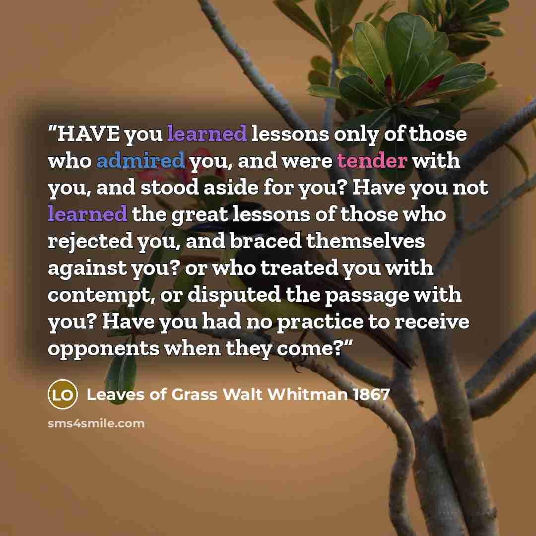 “HAVE you learned lessons only of those who admired you, and were tender with you, and stood aside for you? Have you not learned the great lessons of those who rejected you, and braced themselves against you? or who treated you with contempt, or disputed the passage with you? Have you had no…” quote by Leaves of Grass Walt Whitman 1867