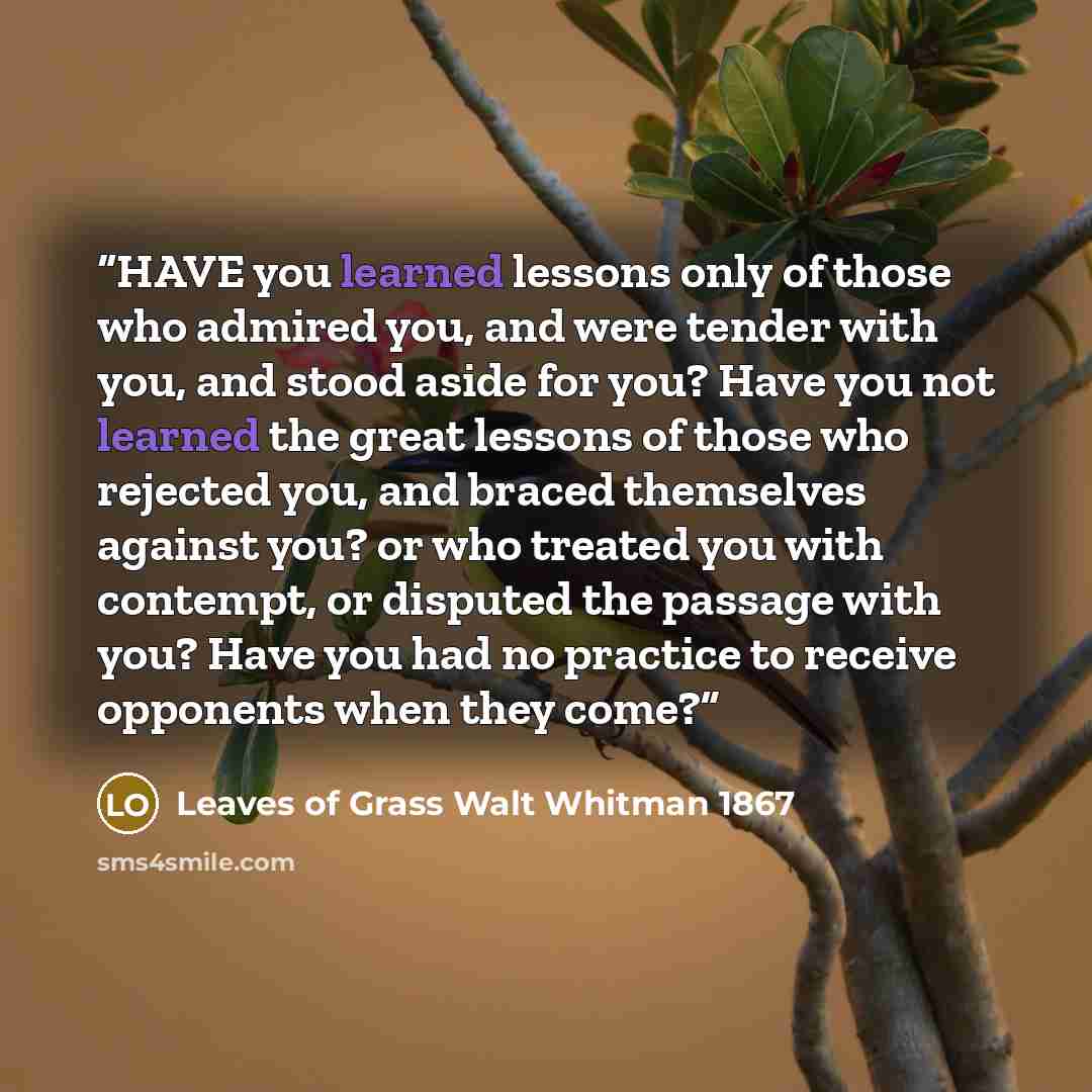 “HAVE you learned lessons only of those who admired you, and were tender with you, and stood aside for you? Have you not learned the great lessons of those who rejected you, and braced themselves against you? or who treated you with contempt, or disputed the passage with you? Have you had no…” quote by Leaves of Grass Walt Whitman 1867