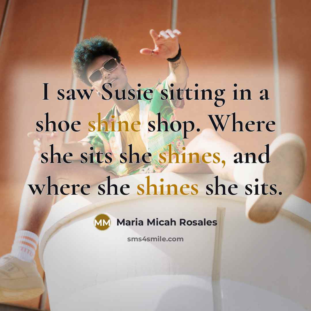 “I saw Susie sitting in a shoe shine shop. Where she sits she shines, and where she shines she sits.” quote by Maria Micah Rosales