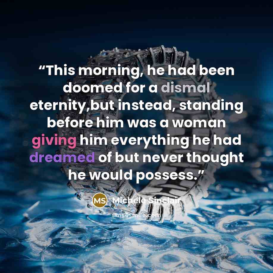 “This morning, he had been doomed for a dismal eternity,but instead, standing before him was a woman giving him everything he had dreamed of but never thought he would possess.” quote by Michele Sinclair