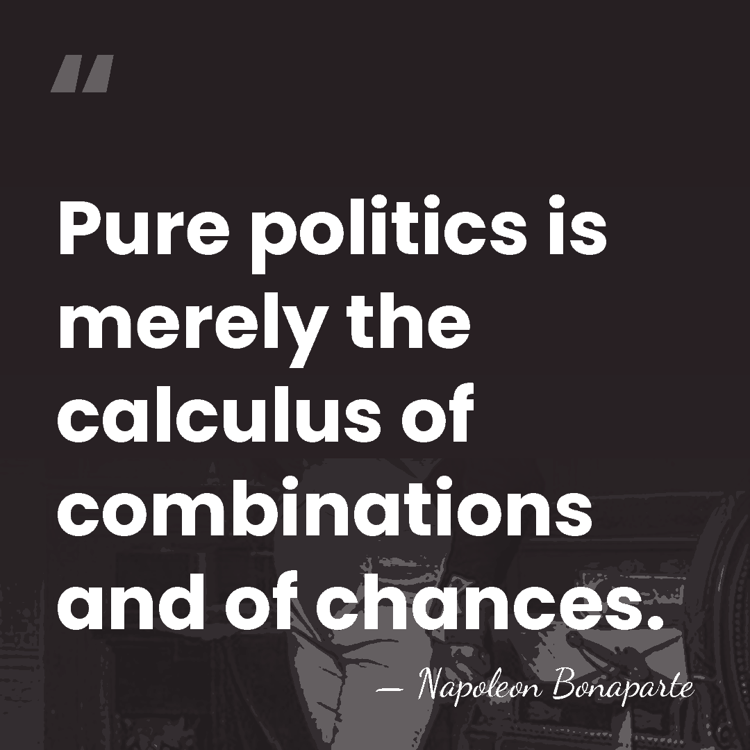 Pure politics is merely the calculus of combinations and of chances. - Napoleon Bonaparte