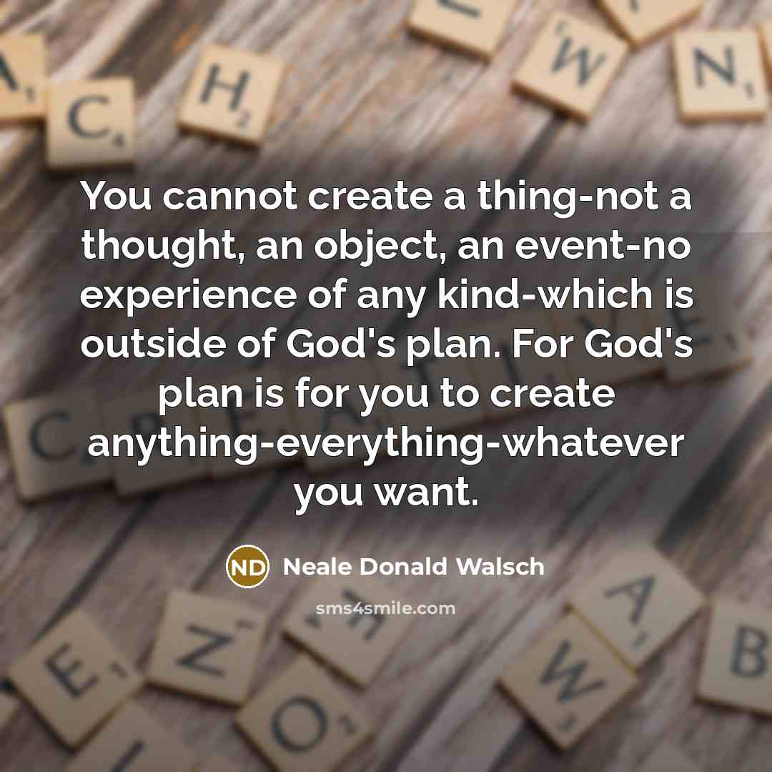 “You cannot create a thing-not a thought, an object, an event-no experience of any kind-which is outside of God's plan. For God's plan is for you to create anything-everything-whatever you want.” quote by Neale Donald Walsch