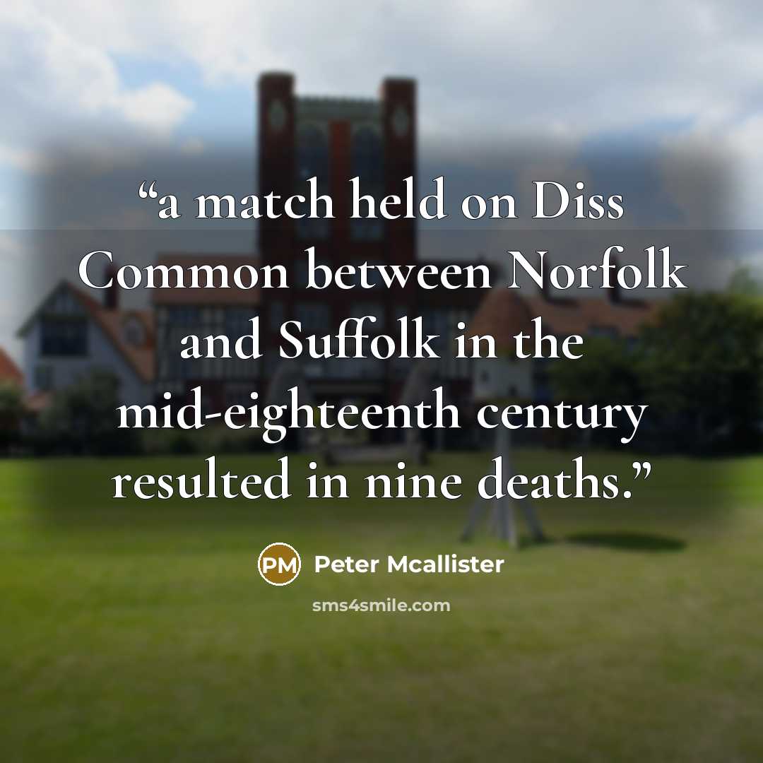 “a match held on Diss Common between Norfolk and Suffolk in the mid-eighteenth century resulted in nine deaths.” quote by Peter Mcallister