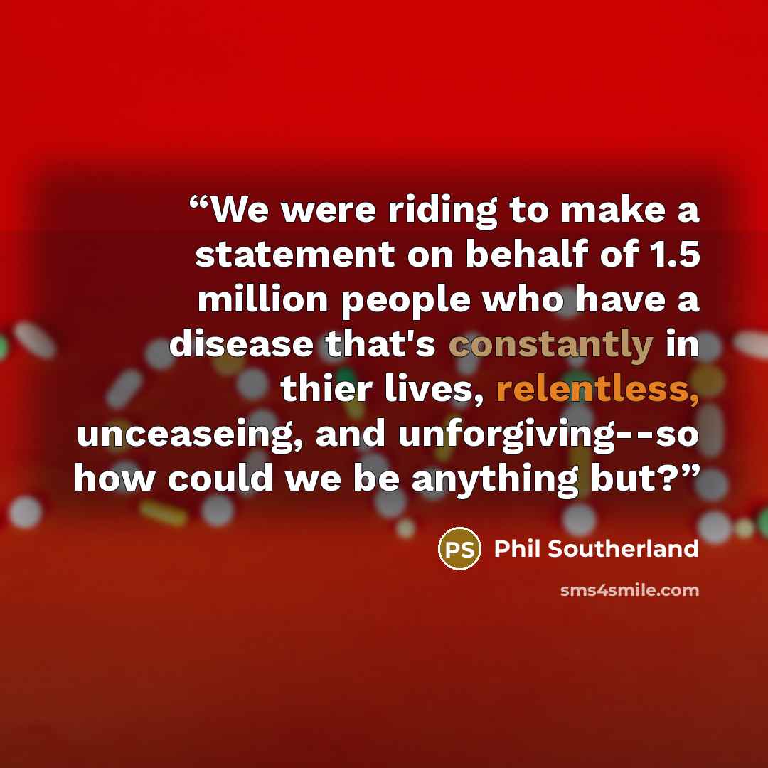 “We were riding to make a statement on behalf of 1.5 million people who have a disease that's constantly in thier lives, relentless, unceaseing, and unforgiving--so how could we be anything but?” quote by Phil Southerland