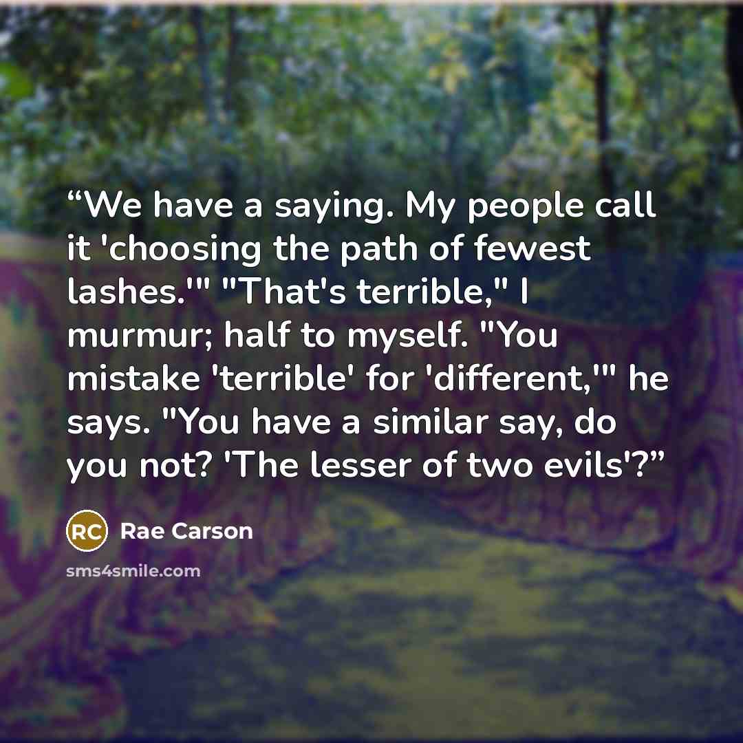 “We have a saying. My people call it 'choosing the path of fewest lashes.'" "That's terrible," I murmur; half to myself. "You mistake 'terrible' for 'different,'" he says. "You have a similar say, do you not? 'The lesser of two evils'?” quote by Rae Carson