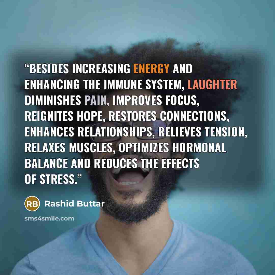 “Besides increasing energy and enhancing the immune system, laughter diminishes pain, improves focus, reignites hope, restores connections, enhances relationships, relieves tension, relaxes muscles, optimizes hormonal balance and reduces the effects of stress.” quote by Rashid Buttar