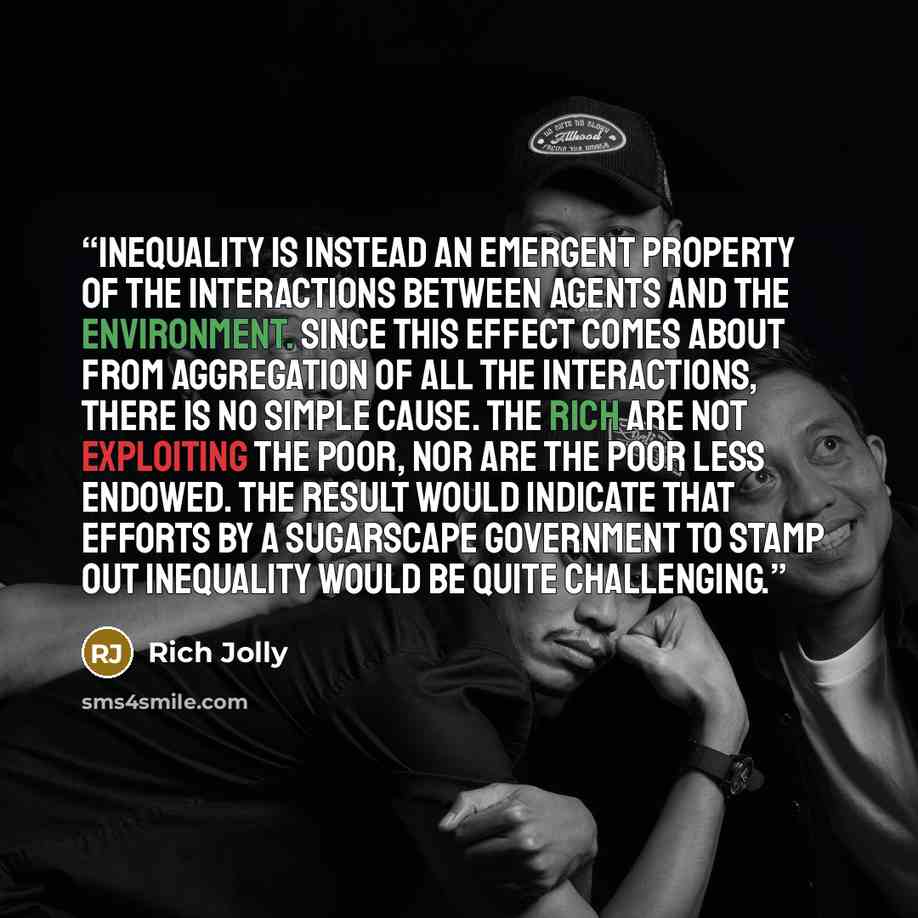 “inequality is instead an emergent property of the interactions between agents and the environment. Since this effect comes about from aggregation of all the interactions, there is no simple cause. The rich are not exploiting the poor, nor are the poor less endowed. The result would indicate that…” quote by Rich Jolly