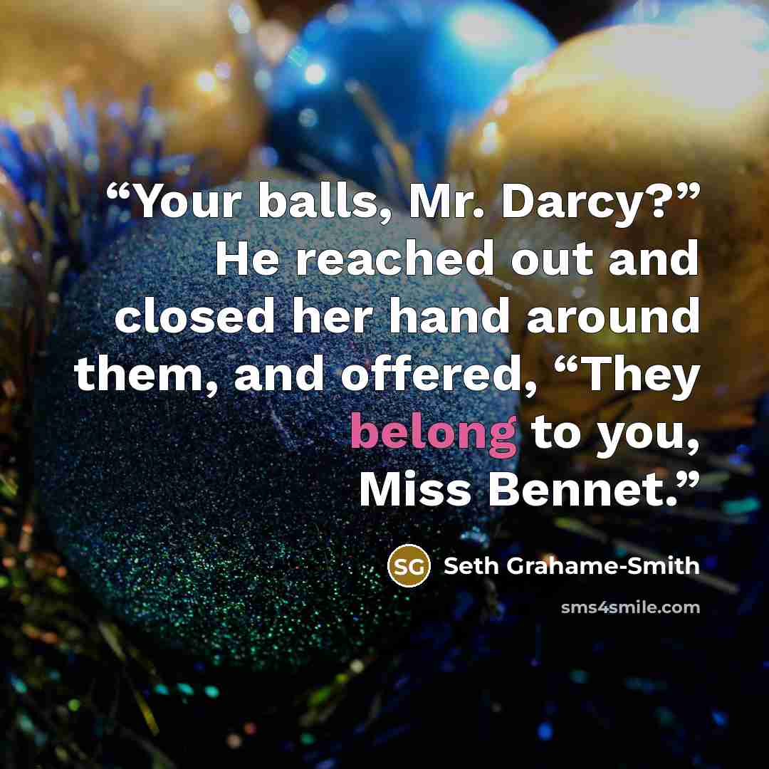 “Your balls, Mr. Darcy?” He reached out and closed her hand around them, and offered, “They belong to you, Miss Bennet.” quote by Seth Grahame-Smith