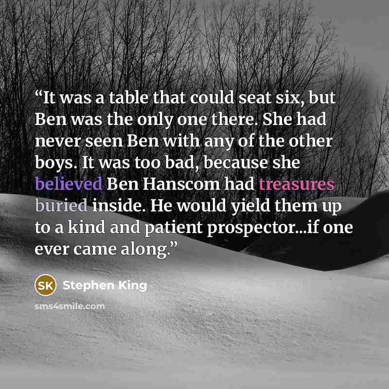 “It was a table that could seat six, but Ben was the only one there. She had never seen Ben with any of the other boys. It was too bad, because she believed Ben Hanscom had treasures buried inside. He would yield them up to a kind and patient prospector...if one ever came along.” quote by Stephen King