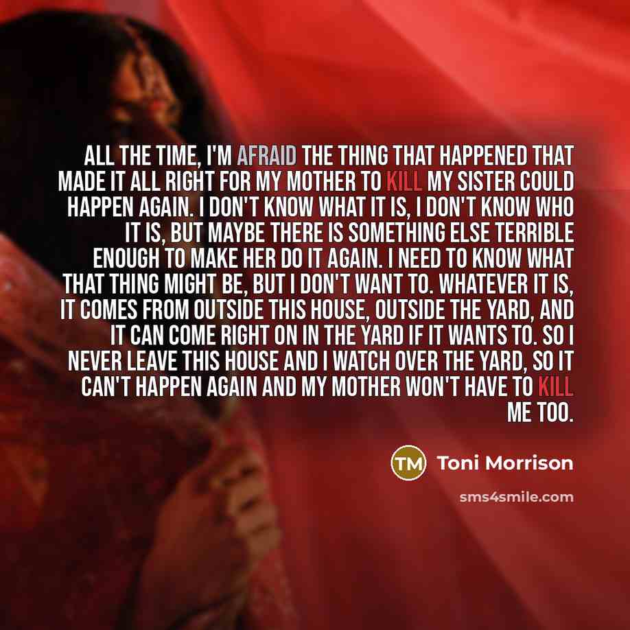 “All the time, I'm afraid the thing that happened that made it all right for my mother to kill my sister could happen again. I don't know what it is, I don't know who it is, but maybe there is something else terrible enough to make her do it again. I need to know what that thing might be, but I…” quote by Toni Morrison