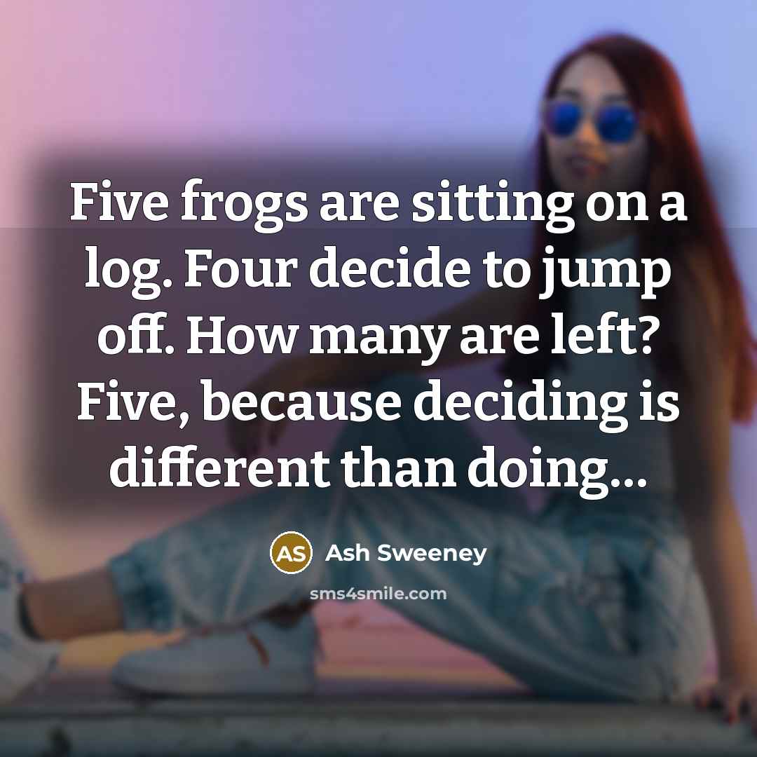 “Five frogs are sitting on a log. Four decide to jump off. How many are left? Five, because deciding is different than doing…” quote by Ash Sweeney
