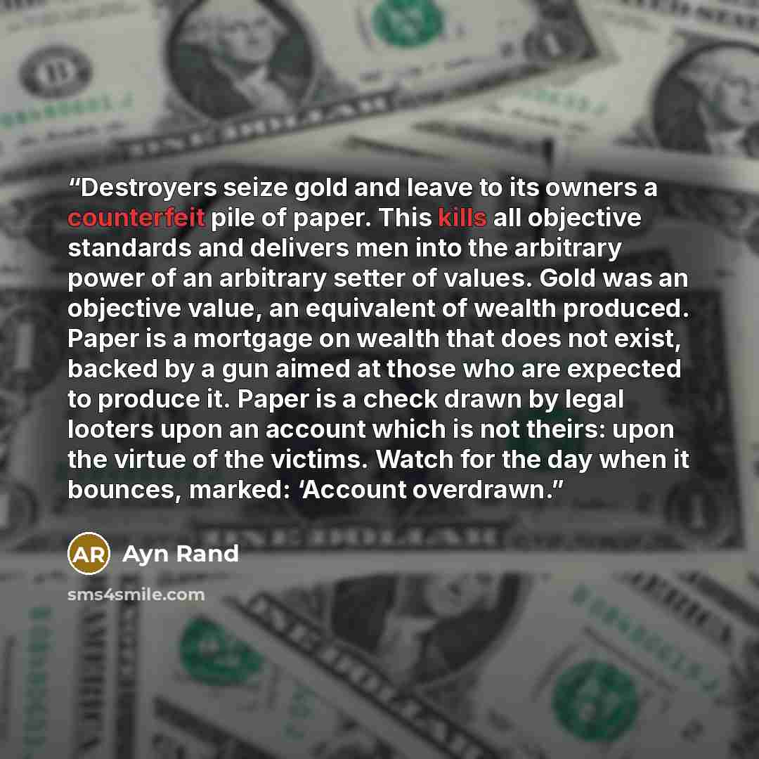 “Destroyers seize gold and leave to its owners a counterfeit pile of paper. This kills all objective standards and delivers men into the arbitrary power of an arbitrary setter of values. Gold was an objective value, an equivalent of wealth produced. Paper is a mortgage on wealth that does not…” quote by Ayn Rand