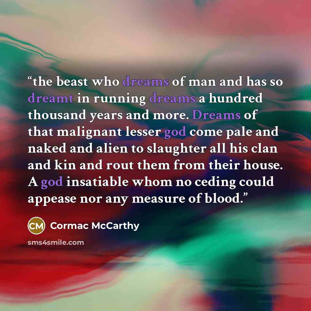 “the beast who dreams of man and has so dreamt in running dreams a hundred thousand years and more. Dreams of that malignant lesser god come pale and naked and alien to slaughter all his clan and kin and rout them from their house. A god insatiable whom no ceding could appease nor any measure of…” quote by Cormac McCarthy