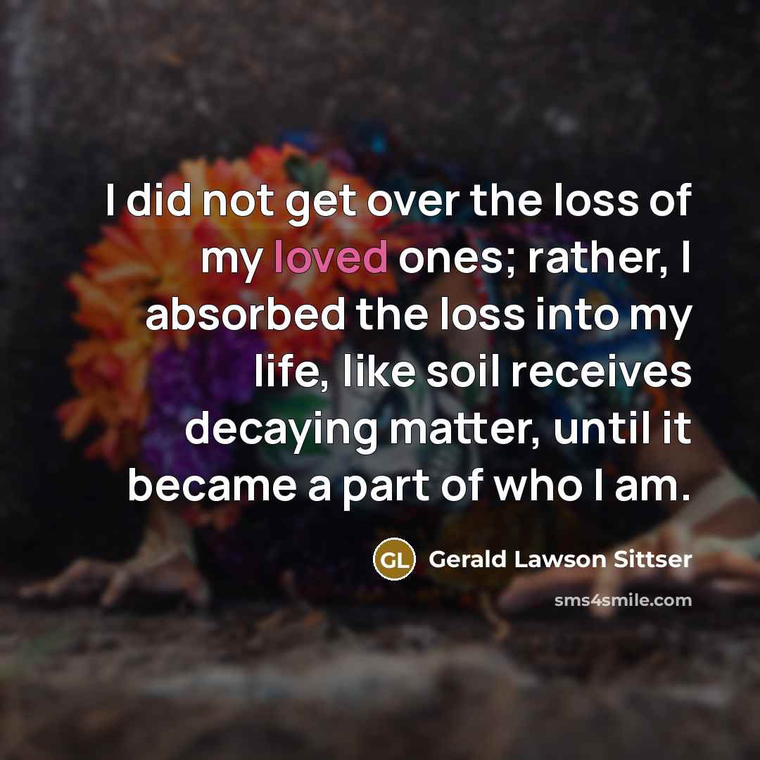 “I did not get over the loss of my loved ones; rather, I absorbed the loss into my life, like soil receives decaying matter, until it became a part of who I am.” quote by Gerald Lawson Sittser